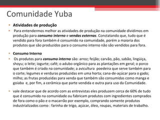 • Atividades de produção
•  Para entendermos melhor as atividades de produção na comunidade dividimos em 
produção para consumo interno e vendas externas. Constatando que, tudo que é 
vendido para fora também é consumido na comunidade, porém a maioria dos 
produtos que são produzidos para o consumo interno não são vendidos para fora. 
• Consumo Interno
•  Os produtos para consumo interno são: arroz; feijão; carvão, pão, sabão, lingüiça, 
shoyu; o leite; iogurte; café; o adubo orgânico para as plantações em geral; o porco 
que também é criado na comunidade; a avicultura  poedeira que serve também para 
o corte; legumes e verduras produzidas em uma horta; cana-de-açúcar para o gado; 
milho; as frutas produzidas para venda que também são consumidas como manga e 
goiaba  e, por fim, a cerâmica que parte vendida e outra para uso da Comunidade.
• vale destacar que de acordo com as entrevistas eles produzem cerca de 60% de tudo 
que é consumido na comunidade ou fabricam produtos com ingredientes comprados 
de fora como o pão e o macarrão por exemplo, comprando somente produtos 
industrializados como : farinha de trigo, açúcar, óleo, roupas, materiais de trabalho.
Comunidade Yuba
 
