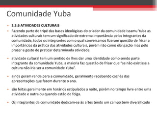 • 3.3.6 ATIVIDADES CULTURAIS
• Fazendo parte do tripé das bases ideológicas do criador da comunidade Issamu Yuba as 
atividades culturais tem um significado de extrema importância pelos integrantes da 
comunidade, todos os integrantes com o qual conversamos fizeram questão de frisar a 
importâncias da prática das atividades culturais, porém não como obrigação mas pelo 
prazer e gosto de praticar determinada atividade.
• atividade cultural tem um sentido de lhes dar uma identidade como sendo parte 
integrante da comunidade Yuba, a maioria faz questão de frisar que “se não existisse a 
cultura não iria ser a comunidade Yuba”.
• ainda geram renda para a comunidade, geralmente recebendo cachês das 
apresentações que fazem durante o ano. 
• são feitas geralmente em horários estipulados a noite, porém no tempo livre entre uma 
atividade e outra ou quando estão de folga. 
• Os integrantes da comunidade dedicam-se às artes tendo um campo bem diversificado
Comunidade Yuba
 