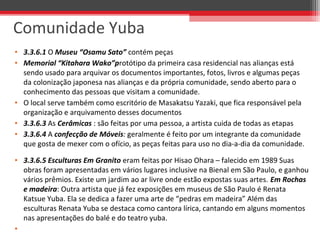 • 3.3.6.1 O Museu “Osamu Sato” contém peças
• Memorial “Kitahara Wako”protótipo da primeira casa residencial nas alianças está 
sendo usado para arquivar os documentos importantes, fotos, livros e algumas peças 
da colonização japonesa nas alianças e da própria comunidade, sendo aberto para o 
conhecimento das pessoas que visitam a comunidade. 
• O local serve também como escritório de Masakatsu Yazaki, que fica responsável pela 
organização e arquivamento desses documentos
• 3.3.6.3 As Cerâmicas : são feitas por uma pessoa, a artista cuida de todas as etapas
• 3.3.6.4 A confecção de Móveis: geralmente é feito por um integrante da comunidade 
que gosta de mexer com o ofício, as peças feitas para uso no dia-a-dia da comunidade.
• 3.3.6.5 Esculturas Em Granito eram feitas por Hisao Ohara – falecido em 1989 Suas 
obras foram apresentadas em vários lugares inclusive na Bienal em São Paulo, e ganhou 
vários prêmios. Existe um jardim ao ar livre onde estão expostas suas artes. Em Rochas
e madeira: Outra artista que já fez exposições em museus de São Paulo é Renata 
Katsue Yuba. Ela se dedica a fazer uma arte de “pedras em madeira” Além das 
esculturas Renata Yuba se destaca como cantora lírica, cantando em alguns momentos 
nas apresentações do balé e do teatro yuba.
•  
Comunidade Yuba
 