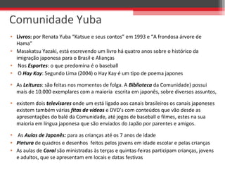 • Livros: por Renata Yuba “Katsue e seus contos” em 1993 e “A frondosa árvore de 
Hama”
• Masakatsu Yazaki, está escrevendo um livro há quatro anos sobre o histórico da 
imigração japonesa para o Brasil e Alianças 
•  Nos Esportes: o que predomina é o baseball 
•  O Hay Kay: Segundo Lima (2004) o Hay Kay é um tipo de poema japones
• As Leituras: são feitas nos momentos de folga. A Biblioteca da Comunidade) possui 
mais de 10.000 exemplares com a maioria  escrita em japonês, sobre diversos assuntos, 
• existem dois televisores onde um está ligado aos canais brasileiros os canais japoneses 
existem também várias fitas de vídeos e DVD’s com conteúdos que vão desde as 
apresentações do balé da Comunidade, até jogos de baseball e filmes, estes na sua 
maioria em língua japonesa que são enviados do Japão por parentes e amigos.
•  As Aulas de Japonês: para as crianças até os 7 anos de idade
• Pintura de quadros e desenhos  feitos pelos jovens em idade escolar e pelas crianças 
• As aulas de Coral são ministradas às terças e quintas-feiras participam crianças, jovens 
e adultos, que se apresentam em locais e datas festivas
Comunidade Yuba
 