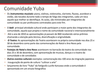 • Os instrumentos musicais: piano, violinos, violoncelos, clarinete, flautas, acordeon e 
violão, são tocados durante todo o tempo de folga dos integrantes, cada um toca 
aquele que melhor se identifique. As aulas, são ministradas por integrantes da 
comunidade ou por professores contratados para este fim. 
• O balé  principal atividade cultural onde participam a maior parte dos integrantes da 
comunidade, aquela que projeta o nome da comunidade nacional e internacionalmente
•  Até o ano de 2010 as apresentações já passam de 860 recebendo vários prêmios 
chamando a atenção pela técnica, diversificação e originalidade. 
• O Teatro: As apresentações do Teatro acontecem na própria comunidade nos dias 25 e 
30 de dezembro como parte das comemorações do Natal e Ano Novo pela 
comunidade.
• Festejos de Natal e Ano Novo acontecem no barracão do teatro da comunidade nos 
dias 25 e 30 de dezembro, com apresentação de musicas, danças e o teatro da 
comunidade e de convidados
• Outros eventos culturais exemplos: comemoração dos 100 anos da imigração japonesa
•  inauguração do ponto de cultura “cultivar a arte” 
• lançamento do livro “Yuba” da fotógrafa Lucille Kanzawa onde a comunidade é 
apresentada em um ensaio fotográfico
Comunidade Yuba
 