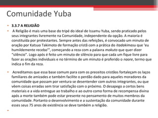 • 3.3.7 A RELIGIÃO
•  A Religião é mais uma base do tripé do ideal de Issamu Yuba, sendo praticado pelos 
seus integrantes livremente na Comunidade, independente da opção. A maioria é 
constituída por protestantes. Sempre antes das refeições, é convocado um minuto de 
oração por Katsuo Takimoto de formação cristã com a prática do itadakimasu que ‘eu 
humildemente recebo’”, começando a reza com a palavra mokuto que quer dizer 
“silêncio”. Logo após é feito um minuto de silêncio para que cada um fique livre para 
fazer as orações individuais e no término de um minuto é proferido o naore, termo que 
indica o fim da reza.
•  Acreditamos que essa base comum para com os preceitos cristãos fortaleçam os laços 
familiares de amizades e também facilite o perdão dado para aqueles moradores da 
comunidade que possam por ventura se desentender com outros integrantes, ou que 
vêem coisas erradas sem tirar satisfação com o próximo. O desapego a certos bens 
materiais e a vida entregue ao trabalho e ao outro como forma de recompensa divina 
após a morte também pode estar presente no pensamento de muitos membros da 
comunidade. Portanto o desenvolvimento e a sustentação da comunidade durante 
esses seus 75 anos de existência se deve também a religião. 
•  
Comunidade Yuba
 