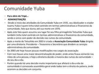 • Para além do Tripé...
•  ADMINISTRAÇÃO 
•  Desde o inicio das atividades da Comunidade Yuba em 1935, seu idealizador e criador 
Issamu Yuba é quem tinha total controle em termos administrativos e financeiros da 
comunidade, fato que durou até sua morte em 1976.
• Após este fato quem assumiu seu lugar foi seu filho primogênito Tetsuhiko Yuba que 
também tinha total controle em termos administrativos e financeiros da comunidade, 
sendo o único com poder de decisão nos rumos da comunidade.
• Após a morte de Tetsuhiko em 2003 é criada a Associação Comunidade Yuba dirigida 
por uma diretoria: Presidente – Tesoureiro e Secretário que dividem os serviços 
administrativos da comunidade.
• De 2003 até hoje houve poucas modificações nos cargos da associação
• Com isso houve uma maior descentralização de poder, onde antes ficava somente nas 
mãos de uma pessoa, e hoje a diretoria decide a maioria dos rumos da comunidade – 
do seu dia-a-dia.
• Porém quando há uma decisão muito importante que afetará o dia-a-dia da 
comunidade é convocada assembléia geral onde todos tem o direito da palavra, onde 
ocorrem as decisões em conjunto.
Comunidade Yuba
 