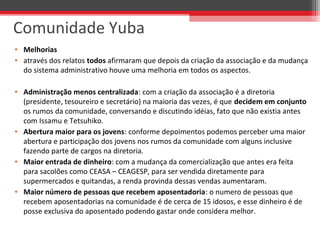 • Melhorias
• através dos relatos todos afirmaram que depois da criação da associação e da mudança 
do sistema administrativo houve uma melhoria em todos os aspectos.
• Administração menos centralizada: com a criação da associação é a diretoria 
(presidente, tesoureiro e secretário) na maioria das vezes, é que decidem em conjunto 
os rumos da comunidade, conversando e discutindo idéias, fato que não existia antes 
com Issamu e Tetsuhiko.
• Abertura maior para os jovens: conforme depoimentos podemos perceber uma maior 
abertura e participação dos jovens nos rumos da comunidade com alguns inclusive 
fazendo parte de cargos na diretoria.
• Maior entrada de dinheiro: com a mudança da comercialização que antes era feita 
para sacolões como CEASA – CEAGESP, para ser vendida diretamente para 
supermercados e quitandas, a renda provinda dessas vendas aumentaram. 
• Maior número de pessoas que recebem aposentadoria: o numero de pessoas que 
recebem aposentadorias na comunidade é de cerca de 15 idosos, e esse dinheiro é de 
posse exclusiva do aposentado podendo gastar onde considera melhor.
Comunidade Yuba
 