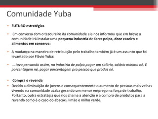 • FUTURO estratégias
•  Em conversa com o tesoureiro da comunidade ele nos informou que em breve a 
comunidade irá instalar uma pequena industria de fazer polpa, doce caseiro e
alimentos em conserva:
• A mudança na maneira de retribuição pelo trabalho também já é um assunto que foi 
levantado por Flávio Yuba:
•  ...tava pensando assim, na industria de polpa pagar um salário, salário mínimo né. E
porcentagem né, pagar porcentagem pra pessoa que produz né.
•  Compra e revenda
• Devido a diminuição de jovens e consequentemente o aumento de pessoas mais velhas 
vivendo na comunidade acaba gerando um menor emprego na força de trabalho. 
Portanto, outra estratégia que nos chama a atenção é a compra de produtos para a 
revenda como é o caso do abacaxi, limão e milho verde.
Comunidade Yuba
 