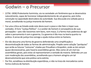Godwin – o Precursor
• (1756 -1836) Protestante iluminista, via na sociedade um fenômeno que se desenvolvia 
naturalmente, capaz de funcionar independentemente de um governo, pois tinha 
convicção na capacidade destruidora da autoridade. Sua discussão era voltada para a 
moral, acreditando na justiça imanente do homem. 
• Faz uma crítica ao Estado onde este devia ouvir o povo e não falar e impor suas 
vontades. O livro “Justiça Política”: 1.o caráter do homem é conseqüência de suas 
percepções – pois não nascemos nem bons, nem maus; 2.a forma mais poderosa de agir 
sobre o pensamento é com o governo; 3.o governo é tão mau na teoria quanto na 
prática. 4.senso de justiça traz consigo a ajuda mútua entre os homens. 
• Ele não descarta uma forma de governo defendendo uma simplificação e 
descentralização de todas as formas de administração. Propõe como solução “paróquias” 
que serão as futuras “comunas” citadas por Proudhon e Kropotkin, onde as leis seriam 
quase desnecessárias, pois haveria assembléias gerais. Mas como vê um mal nas 
assembléias gerais, pois estas só representariam a vontade da maioria. Defendia um uso 
com moderação das assembléias, acreditando que o homem atingiria um tal 
desenvolvimento que esta prática seria extinta. 
• Por fim, acreditava na distribuição espontânea, e não na troca de mercadorias como 
forma vivência do homem. 
 