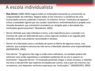 A escola individualista
• Max Stirner (1806-1856) negava todas as instituições baseando-se unicamente na 
‘singularidade’ do indivíduo. Negava todas as leis naturais e a existência de uma 
humanidade comum, podendo o homem, no máximo, formar “sindicatos de egoístas”. 
critica a sociedade vigente por seu caráter autoritário e antiindividualista e propõe uma 
situação desejável, que entretanto só poderia ser atingida após a derrubada das 
instituições governamentais” (Woodcock, 2002). 
• Stirner defende que cada indivíduo é único, e dá importância para a vontade e os 
instintos de cada um defendendo que a única regra de conduta a ser seguida pelo 
indivíduo serão suas próprias necessidades e desejos. 
• Stirner vê a liberdade como a condição de quem se liberta de algumas coisas, mas 
salienta  que a própria natureza da vida torna a liberdade absoluta uma impossibilidade. 
(WOODCOCK, 2002).
• Para Stirner  “O egoísmo não nega a união entre indivíduos, na verdade poderá até 
estimular uma união espontânea e verdadeira podendo ele se unir e separar-se 
livremente.” Segundo Stirner: “A revolução pretende chegar a novos arranjos; a rebelião 
nos leva a não permitir que sejamos arranjados por outros, mas a que nós mesmos nos 
arranjemos, sem depositar nenhuma esperança nas ‘instituições’.” (WOODCOCK, 2002)
 