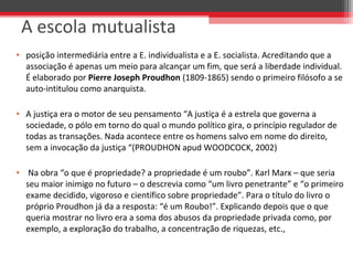 A escola mutualista
• posição intermediária entre a E. individualista e a E. socialista. Acreditando que a 
associação é apenas um meio para alcançar um fim, que será a liberdade individual. 
É elaborado por Pierre Joseph Proudhon (1809-1865) sendo o primeiro filósofo a se 
auto-intitulou como anarquista.
• A justiça era o motor de seu pensamento “A justiça é a estrela que governa a 
sociedade, o pólo em torno do qual o mundo político gira, o princípio regulador de 
todas as transações. Nada acontece entre os homens salvo em nome do direito, 
sem a invocação da justiça “(PROUDHON apud WOODCOCK, 2002)
•  Na obra “o que é propriedade? a propriedade é um roubo”. Karl Marx – que seria 
seu maior inimigo no futuro – o descrevia como “um livro penetrante” e “o primeiro 
exame decidido, vigoroso e científico sobre propriedade”. Para o título do livro o 
próprio Proudhon já da a resposta: “é um Roubo!”. Explicando depois que o que 
queria mostrar no livro era a soma dos abusos da propriedade privada como, por 
exemplo, a exploração do trabalho, a concentração de riquezas, etc.,
 