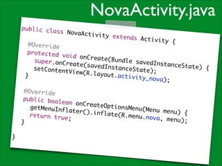 NovaActivity.java
public cla
ss NovaAct
ivity

!

extends Ac
tivity {	

	 @Overrid
e	
	 protecte
d void onC
reate(Bund
	 	 super.
le savedIn
onCreate(s
stanceStat
avedInstan
e) {	
	 	 setCon
ceState);	
tentView(R
.layout.ac
	 }	
tivity_nov
a) ; 	

!

	 @Overrid
e	
	 public b
oolean onC
reateOptio
	 	 getMen
nsMenu(Men
uInflater(
u menu) {	
).inflate(
	 	 return
R.menu.nov
true;	
a, menu);	
	 }	
!

}

 