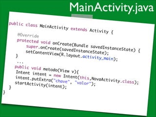 MainActivity.java
public cla
ss MainAct
ivity exte
!
nds Activi
ty {	
@Override	
protected
void onCre
ate(Bundle
super.onCr
savedInsta
eate(saved
nceState)
InstanceSt
{	
setContent
ate);	
View(R.lay
o u t .a c t i v i
}	
t y _ m a i n) ; 	
	 	 ...	
public voi
d metodo(V
iew v){	
	 ntent in
I
tent = new
Intent(thi
	 ntent.pu
i
s,NovaActi
tExtra("ch
v i t y .c l a s s
ave", "val
);	
	 tartActi
s
or");	
vity(inten
t);	
	 }	
}

 
