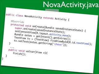 NovaActivity.java
public cla
ss NovaAct
ivity exte
!
nds Activi
ty {	
@Override	
protected
void onCre
ate(Bundle
super.onCr
savedInsta
eate(saved
nceState)
	 	 	 set
InstanceSt
{	
ContentVie
ate);	
w(R.layout
	 	 	 Bun
. activity_
dle extas
n o v a) ; 	
= getInten
	 	 	 Tex
t().getExt
tView tv =
ras();	
(TextView)
	 	 	 tv.
findViewBy
setText(ex
Id(R.id.te
tas.getStr
xtView1);	
}	
ing("chave
"));	
	 	 ...	

public voi
d voltar(V
iew v){	
	 	 	 fin
ish();	
	 }	
}

 