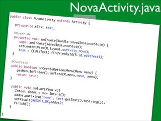 public cla
ss NovaAct
ivity

!

	

!

private Ed
itText tex
t;	

NovaActivity.java
extends Ac
tivity {	

	 @Overri
de	
	 protect
ed void on
Create(Bun
	 	 supe
dle savedI
r.onCreate
nstanceSta
(savedInst
te) {	
	 	 setC
anceState)
ontentView
;	
(R.layout.
	 	 text
activity_n
= (EditTex
o v a) ; 	
t) findVie
	 }	
wById(R.id
.e d i t T e x t 1
);	
!

	 @Overri
de	
	 public
boolean on
CreateOpti
	 	 getM
onsMenu(Me
enuInflate
nu menu) {
r().inflat
	
	 	 retu
e(R.menu.n
rn true;	
ova, menu)
;	
	 }	

!
	

	
}

	

public voi
d salvar(V
iew v){	
	 Intent d
ados = new
Intent();	
dados.putE
xtra("nome
", text.ge
	 setResul
tText().to
t( RESULT_O
String());
K, d a d o s ) ; 	
	 finish()
	
;	
}	

 