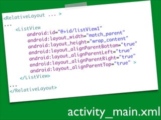 ut ... >	
ativeLayo

<Rel
...	

<ListView	
s t V i e w 1 "	
i
i d=" @ + i d / l
ndroid:
h _ p a r e n t "	
a
c
w i d t h= " m a t
id:layout_
ro
c o n t e n t "	
_
and
i g h t= " w r a p
	
:layout_he
oid
t o m= " t r u e "
andr
nParentBot
ayout_alig
oid:l
t= " t r u e " 	
f
andr
gnParentLe
layout_ali
id:
t= " t r u e " 	
andro
ParentRigh
yout_align
id:la
"true" >	
=
andro
nParentTop
ayout_alig
android:l
ListView>	
</
...	
L a y o u t> 	
</Relative

activity_main.xml

 