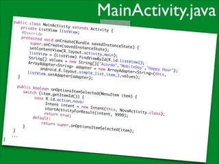 MainActivity.java

!

public cla
ss MainAct
ivity exte
	 private
nds Activi
ListView l
ty {	
istView;	
@Override	
protected
void onCre
ate(Bundle
super.onCr
savedInsta
eate(saved
nceState)
InstanceSt
{	
setContent
ate);	
View(R.lay
o u t .a c t i v i
listView =
t y _ m a i n) ; 	
(ListView)
findViewBy
String[] v
I d ( R . i d .l i
alues = ne
s t V i e w 1) ; 	
w String[]
ArrayAdapt
{"Acorda",
er<String>
"MobileDay
adapter =
	 	 andro
", " H a p p y H
new ArrayA
o u r "} ; 	
id.R.layou
dapter<Str
t.simple_l
listView.s
i n g > (t h i s ,
ist_item_1
etAdapter(
	
,values);	
adapter);	
}	

public boo
lean onOpt
ionsItemSe
	 switch
lected(Men
(item.getI
uItem item
temId()) {
) {	
	
case R.id.
action_nov
	 	 	
a: 	
	 	 Int
ent intent
	 	 	
= new Inte
	 	 sta
nt(this, N
rtActivity
	 	 	
ovaActivit
ForResult(
	 	 ret
y .c l a s s ) ; 	
intent, 99
urn true;	
99);
default:	
	 	
return sup
er.onOptio
}	
nsItemSele
cted(item)
}	
;	
	 ...	
}

 