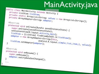 MainActivity.java

public cla
ss MainAct
ivity exte
	 private
nds Activi
ListView l
ty {	
istView;	
	 private
static Arr
ayList<Str
	 private
ing> value
ArrayAdapt
s = new Ar
er<String>
!
rayList<St
adapter;	
ring>();	
	 @Overri
de	
	 protect
ed void on
Create(Bun
	 	 supe
dle savedI
r.onCreate
nstanceSta
(savedInst
te) {	
	 	 setC
anceState)
ontentView
;	
(R.layout.
	 	 list
activity_m
View = (Li
a i n) ; 	
stView) fi
	 	 adap
ndViewById
ter = new
( R . i d .l i s t
ArrayAdapt
View1);	
	 	 	 	
er<String>
	 	 	 	
(t h i s , 	
	 	 andr
	 	 list
oid.R.layo
View.setAd
ut.simple_
a p t e r (a d a p
	 }	
list_item_
ter);	
1, v a l u e s )
;	
!
	
	
	
	
	
	
}

@Override	
protected
void onRes
ume() {	
	 super.o
nResume();
	
	 adapter
.notifyDat
aSetChange
}	
d();	
...	

 