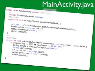 MainActivity.java

public cla
ss MainAct
ivity exte
	 ...	
nds Activi
t y {	
	 private
SharedPref
erences se
	 @Overri
ttings;	
de	
	 protect
ed void on
Create(Bun
	 	 ...	
dle savedI
nstanceSta
te) {	
	 	 sett
ings = Pr
eferenceMa
	 	 Edit
nager.getD
or editor
efaultShar
= settings
edPreferen
	 	 edit
.edit();	
ces(this);
or.putStri
	
ng("ultimo
	 	 edit
", "");	
or.commit(
);	
	 }	
	 ...	
	 @Overri
de	
	 protect
ed void on
ActivityRe
	 	 if (
s u l t (i n t r
requestCod
equestCode
e == 9999
, int resu
	 	 	
&& resultC
ltCode, In
String tar
ode == RES
tent data)
efa = data
ULT_OK) {	
	 	 	
{	
.getString
values.add
Extra("nom
(tarefa);	
e");	
	 	 	
Editor edi
t o r = sett
	 	 	
ings.edit(
editor.put
);	
String("ul
	 	 	
timo", tar
editor.com
efa);	
mit();	
	 	 }	
	 }	
}

 