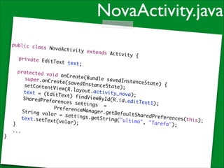 NovaActivity.java
public cla
ss NovaAct
ivity

!

	

!

private Ed
itText tex
t;	

extends Ac
tivity {	

	 protect
ed void on
Create(Bun
	 	 super
dle savedI
.onCreate(
nstanceSta
savedInsta
te) {	
	 	 setCo
nceState);
ntentView(
	
R.layout.a
	 	 text
ctivity_no
= (EditTex
v a) ; 	
t) findVie
	 	 Share
wById(R.id
dPreferenc
.e d i t T e x t 1
es setting
);	
	 	 	 	
s = 	 	
	 	 Prefe
	
renceManag
	 	 Strin
er.getDefa
g valor =
ultSharedP
settings.g
references
	 	 text.
etString("
(this);	
setText(va
ultimo", "
lor);	
Tarefa");	
	 }	
	 ... 	
}

 
