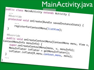 MainActivity.java

public cla
ss MainAct
ivity exte
	 ...	
nds Activi
t y {	
	 @Overrid
e	
	 protecte
d void onC
reate(Bund
	 	 	 ...
le savedIn
	
stanceStat
e ) {	
	 	 	 reg
isterForCo
ntextMenu(
	 }	
listView);
	
!
	 @Overrid
e	
	 public v
oid onCrea
teContextM
ContextMen
enu(Contex
uInfo menu
tMenu menu
Info) {	
, View v,
	 	 super.
onCreateCo
ntextMenu(
	 	 MenuIn
menu, v, m
flater inf
enuInfo);	
later = ge
	 	 inflat
tMenuInfla
er.inflate
ter();	
(R.menu.co
	 }	
ntext_menu
, menu);	
...	
}

 