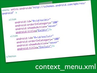 xmlns:andr
<menu
ndroid" >	
a
!

://schemas
o i d= " h t t p

.a

m/apk/res/
ndroid.co

	
<item	
id/exibir"
@+
	
droid:id="
an
g o r y= " 1 0 0 "
te
:orderInCa
	
android
o n= " n e v e r "
i
:showAsAct
android
	
“Exibir"/>
=
roid:title
and
<item	
/ e x c l u i r "	
id
oid:id="@+
andr
r y= " 1 0 0 " 	
go
rderInCate
"	
android:o
i o n= " n e v e r
ct
id:showAsA
andro
xcluir"/>	
E
i d : t i t l e= "
andro
!
</menu>	

context_menu.xml

 