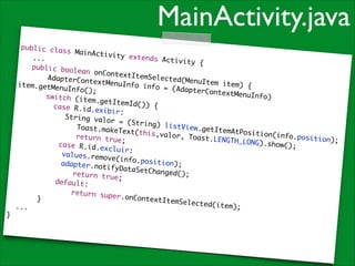 MainActivity.java
public cla
ss MainAct
ivity exte
	 ...	
nds Activi
t y {	
	 public
boolean on
ContextIte
	
mSelected(
AdapterCon
MenuItem i
textMenuIn
tem) {	
item.getMe
fo info =
nuInfo();	
(AdapterCo
ntextMenuI
	
nfo)
switch (it
em.getItem
	
Id()) {	
	 case R.i
d.exibir:	
	
		 String
valor = (S
	
tring) lis
tView.getI
Toast.make
temAtPosit
Text(this,
	
i o n ( i n f o .p
valor, Toa
return tru
osition);	
s t .L E N G T H _
e;	
	
L O N G) . s h o w
case R.id.
();	
excluir:	
	
	v a l u e s . r e
move(info.
	
position);
	a d a p t e r . n
	
otifyDataS
	
etChanged(
return tru
);	
e;	
	
default:	
	
return sup
er.onConte
	
}	
xtItemSele
cted(item)
...	
;	
}

 