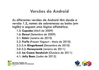 Versões do Android
As diferentes versões de Android têm desde a
versão 1.5, nomes de sobremesas ou bolos (em
inglês) e seguem uma lógica alfabética:
  1.5: Cupcake (Abril de 2009)
  1.6: Donut (Setembro de 2009)
  2.1: Eclair (Janeiro de 2010)
  2.2: FroYo (Frozen Yogourt - Maio de 2010)
  2.3-2.4: Gingerbread (Dezembro de 2010)
  3.0-3.2: Honeycomb (Janeiro de 2011)
  4.0: Ice Cream Sandwich (Outubro de 2011)
  4.1: Jelly Bean (Junho de 2012)
 