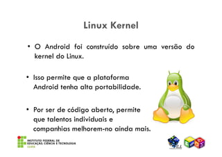Linux Kernel
• O Android foi construído sobre uma versão do
  kernel do Linux.

• Isso permite que a plataforma
  Android tenha alta portabilidade.

• Por ser de código aberto, permite
  que talentos individuais e
  companhias melhorem-no ainda mais.
 