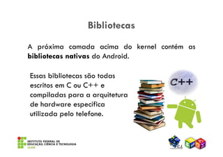 Bibliotecas
A próxima camada acima do kernel contém as
bibliotecas nativas do Android.

Essas bibliotecas são todas
escritos em C ou C++ e
compiladas para a arquitetura
de hardware específica
utilizada pelo telefone.
 