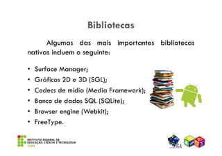 Bibliotecas
      Algumas das mais importantes bibliotecas
nativas incluem o seguinte:

•   Surface Manager;
•   Gráficos 2D e 3D (SGL);
•   Codecs de mídia (Media Framework);
•   Banco de dados SQL (SQLite);
•   Browser engine (Webkit);
•   FreeType.
 
