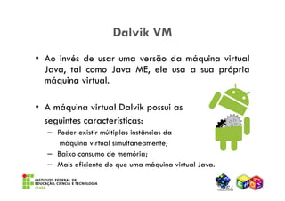 Dalvik VM
• Ao invés de usar uma versão da máquina virtual
  Java, tal como Java ME, ele usa a sua própria
  máquina virtual.

• A máquina virtual Dalvik possui as
  seguintes características:
  – Poder existir múltiplas instâncias da
     máquina virtual simultaneamente;
  – Baixo consumo de memória;
  – Mais eficiente do que uma máquina virtual Java.
 