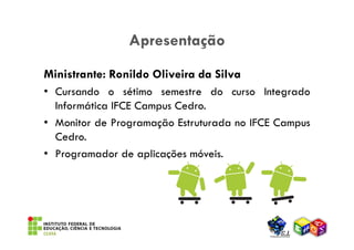 Apresentação
Ministrante: Ronildo Oliveira da Silva
• Cursando o sétimo semestre do curso Integrado
  Informática IFCE Campus Cedro.
• Monitor de Programação Estruturada no IFCE Campus
  Cedro.
• Programador de aplicações móveis.
 