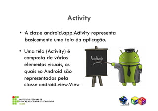 Activity
• A classe android.app.Activity representa
  basicamente uma tela da aplicação.

• Uma tela (Activity) é
  composta de vários
  elementos visuais, os
  quais no Android são
  representados pela
  classe android.view.View
 