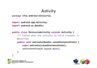 Activity
package ifce.android.minicurso;

import android.app.Activity;
import android.os.Bundle;

public class MinicursoActivity extends Activity {
    /** Called when the activity is first created. */
    @Override
    public void onCreate(Bundle savedInstanceState) {
        super.onCreate(savedInstanceState);
        setContentView(R.layout.main);
    }
}
 