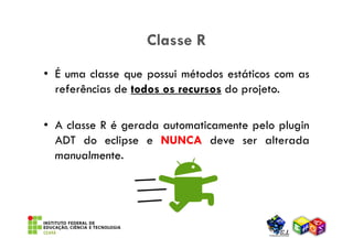 Classe R
• É uma classe que possui métodos estáticos com as
  referências de todos os recursos do projeto.

• A classe R é gerada automaticamente pelo plugin
  ADT do eclipse e NUNCA deve ser alterada
  manualmente.
 