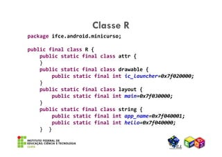 Classe R
package ifce.android.minicurso;

public final class R {
    public static final class attr {
    }
    public static final class drawable {
        public static final int ic_launcher=0x7f020000;
    }
    public static final class layout {
        public static final int main=0x7f030000;
    }
    public static final class string {
        public static final int app_name=0x7f040001;
        public static final int hello=0x7f040000;
    } }
 