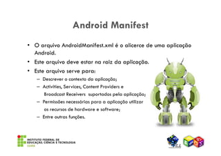 Android Manifest
• O arquivo AndroidManifest.xml é o alicerce de uma aplicação
  Android.
• Este arquivo deve estar na raiz da aplicação.
• Este arquivo serve para:
   – Descrever o contexto da aplicação;
   – Activities, Services, Content Providers e
      Broadcast Receivers suportados pela aplicação;
   – Permissões necessárias para a aplicação utilizar
      os recursos de hardware e software;
   – Entre outras funções.
 