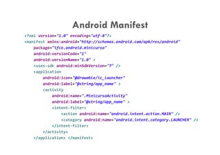 Android Manifest
<?xml version="1.0" encoding="utf-8"?>
<manifest xmlns:android="http://schemas.android.com/apk/res/android"
    package="ifce.android.minicurso"
    android:versionCode="1"
    android:versionName="1.0" >
    <uses-sdk android:minSdkVersion="7" />
    <application
        android:icon="@drawable/ic_launcher"
        android:label="@string/app_name" >
        <activity
            android:name=".MinicursoActivity"
            android:label="@string/app_name" >
            <intent-filter>
                <action android:name="android.intent.action.MAIN" />
                <category android:name="android.intent.category.LAUNCHER" />
            </intent-filter>
        </activity>
    </application> </manifest>
 