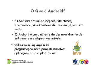 O Que é Android?

• O Android possui: Aplicações, Bibliotecas,
  Frameworks, rica interface de Usuário (UI) e muito
  mais.
• O Android é um ambiente de desenvolvimento de
  software para dispositivos móveis.
• Utiliza-se a linguagem de
  programação Java para desenvolver
  aplicações para a plataforma.
 
