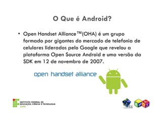 O Que é Android?
• Open Handset Alliance™(OHA) é um grupo
  formado por gigantes do mercado de telefonia de
  celulares liderados pelo Google que revelou a
  plataforma Open Source Android e uma versão da
  SDK em 12 de novembro de 2007.
 