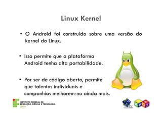 Linux Kernel
• O Android foi construído sobre uma versão do
  kernel do Linux.

• Isso permite que a plataforma
  Android ...
