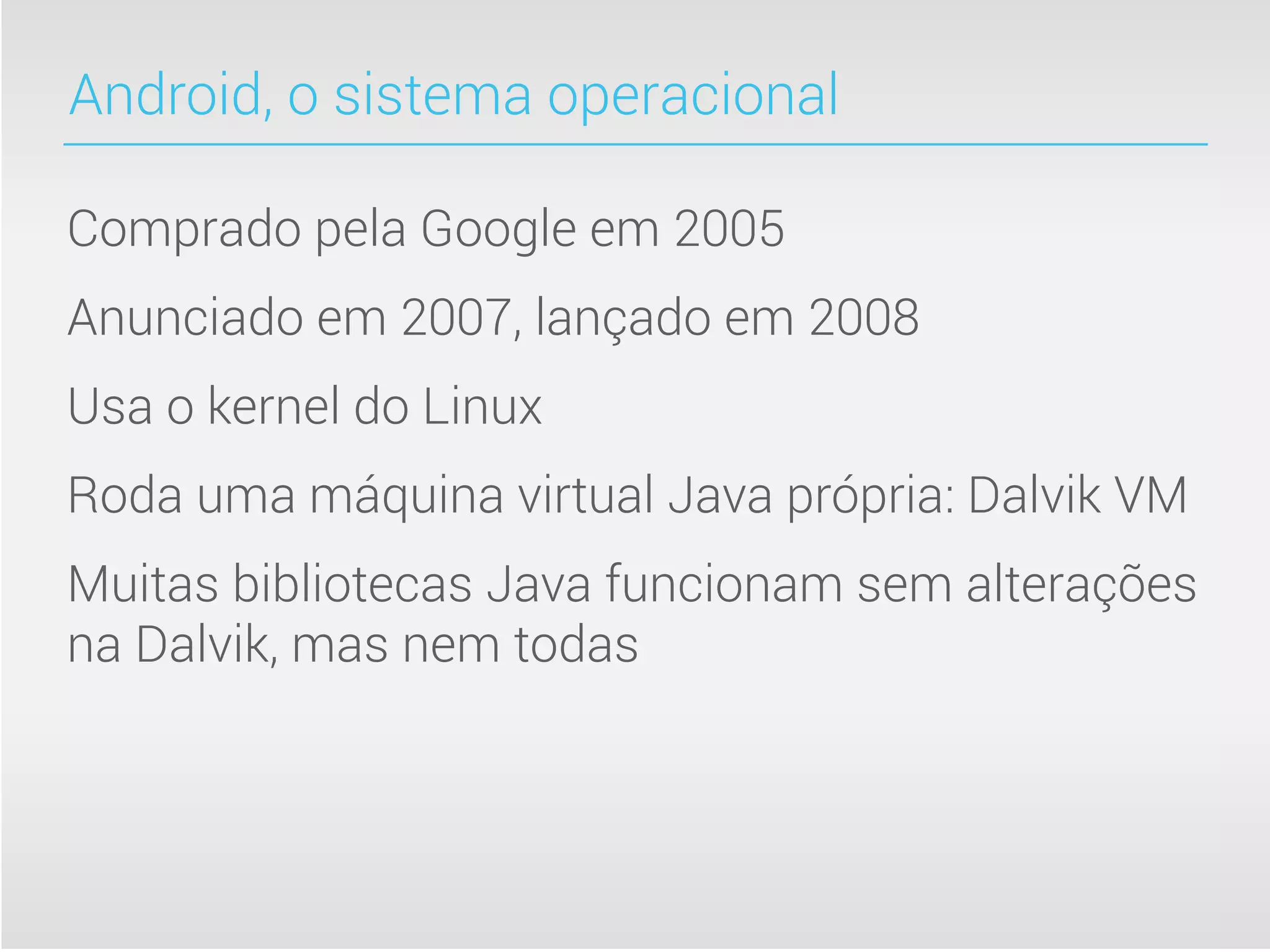 Android, o sistema operacional

Comprado pela Google em 2005
Anunciado em 2007, lançado em 2008
Usa o kernel do Linux
Roda uma máquina virtual Java própria: Dalvik VM
Muitas bibliotecas Java funcionam sem alterações
na Dalvik, mas nem todas
 