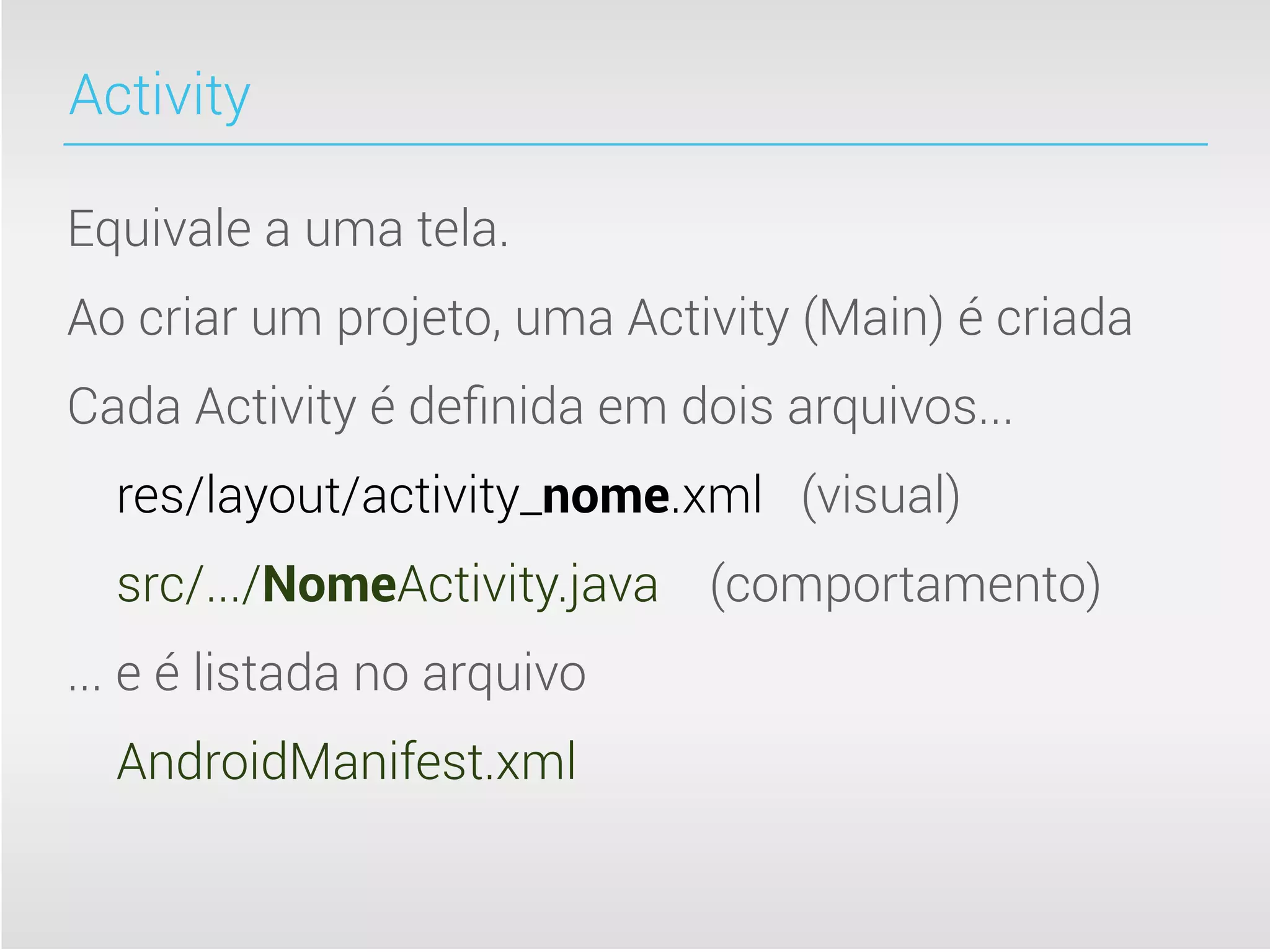 Activity

Equivale a uma tela.
Ao criar um projeto, uma Activity (Main) é criada
Cada Activity é deﬁnida em dois arquivos...
  res/layout/activity_nome.xml (visual)
  src/.../NomeActivity.java (comportamento)
... e é listada no arquivo
  AndroidManifest.xml
 