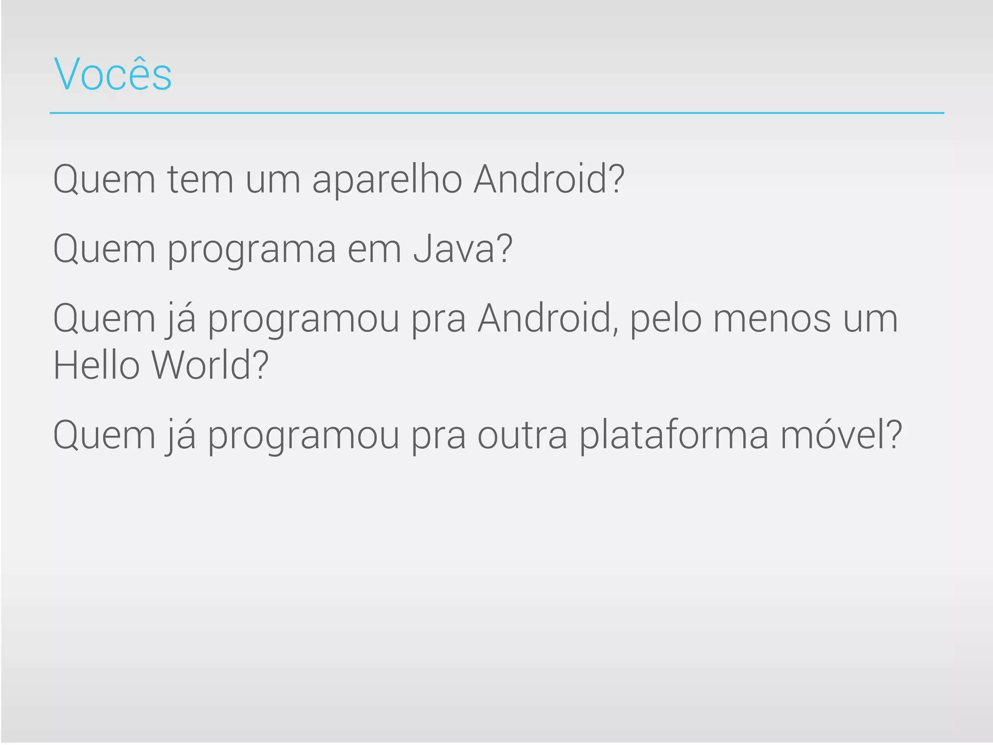 Vocês

Quem tem um aparelho Android?
Quem programa em Java?
Quem já programou pra Android, pelo menos um
Hello World?
Quem já programou pra outra plataforma móvel?
 