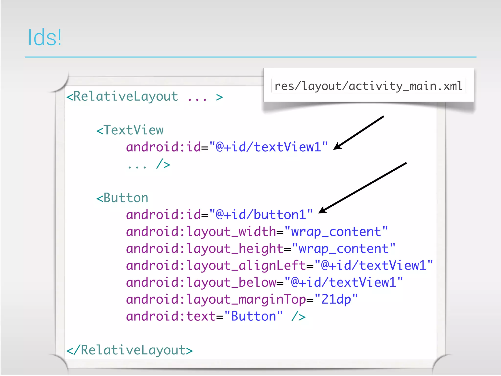 Ids!
                                  res/layout/activity_main.xml
       <RelativeLayout ... >

           <TextView
               android:id="@+id/textView1"
               ... />

           <Button
               android:id="@+id/button1"
               android:layout_width="wrap_content"
               android:layout_height="wrap_content"
               android:layout_alignLeft="@+id/textView1"
               android:layout_below="@+id/textView1"
               android:layout_marginTop="21dp"
               android:text="Button" />

       </RelativeLayout>
 