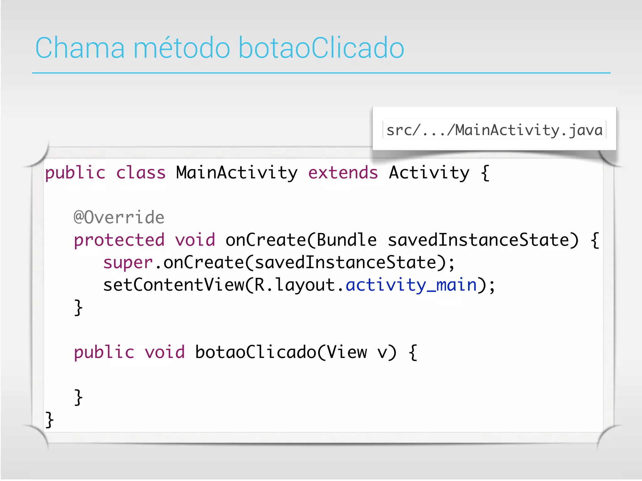 Chama método botaoClicado

                                  src/.../MainActivity.java


public class MainActivity extends Activity {

	   @Override
	   protected void onCreate(Bundle savedInstanceState) {
	   	 super.onCreate(savedInstanceState);
	   	 setContentView(R.layout.activity_main);
	   }

	   public void botaoClicado(View v) {
	   	
	   }
}
 