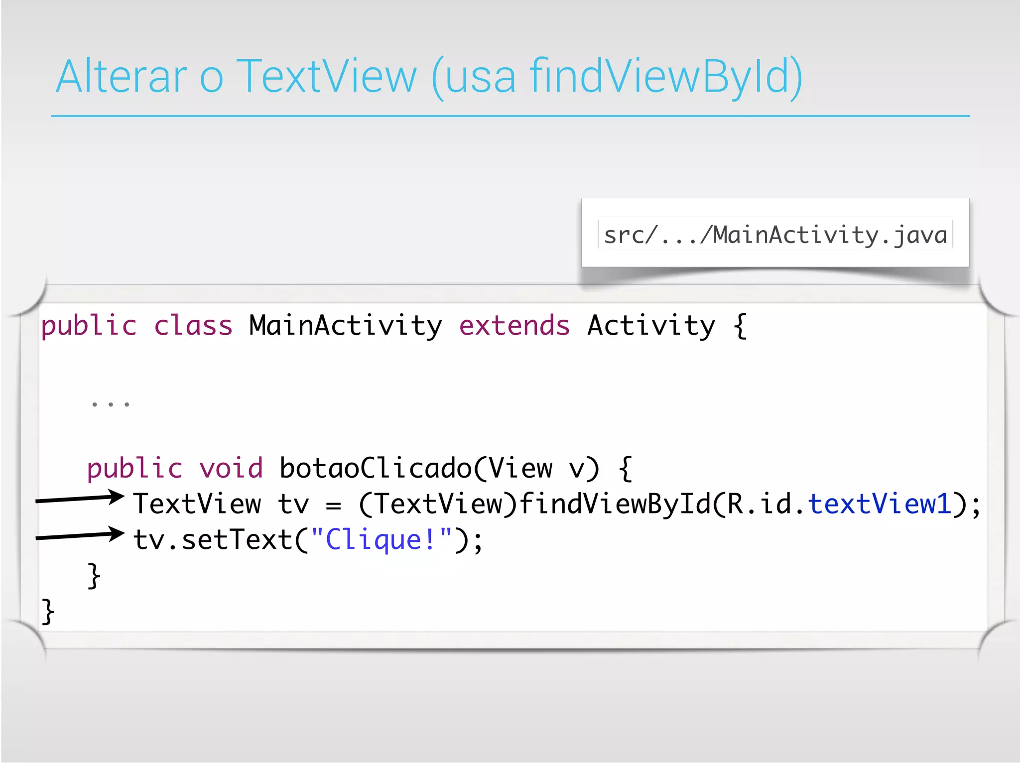 Alterar o TextView (usa ﬁndViewById)


                                   src/.../MainActivity.java



public class MainActivity extends Activity {

	   ...

	   public void botaoClicado(View v) {
	   	 TextView tv = (TextView)findViewById(R.id.textView1);
	   	 tv.setText("Clique!");
	   }
}
 
