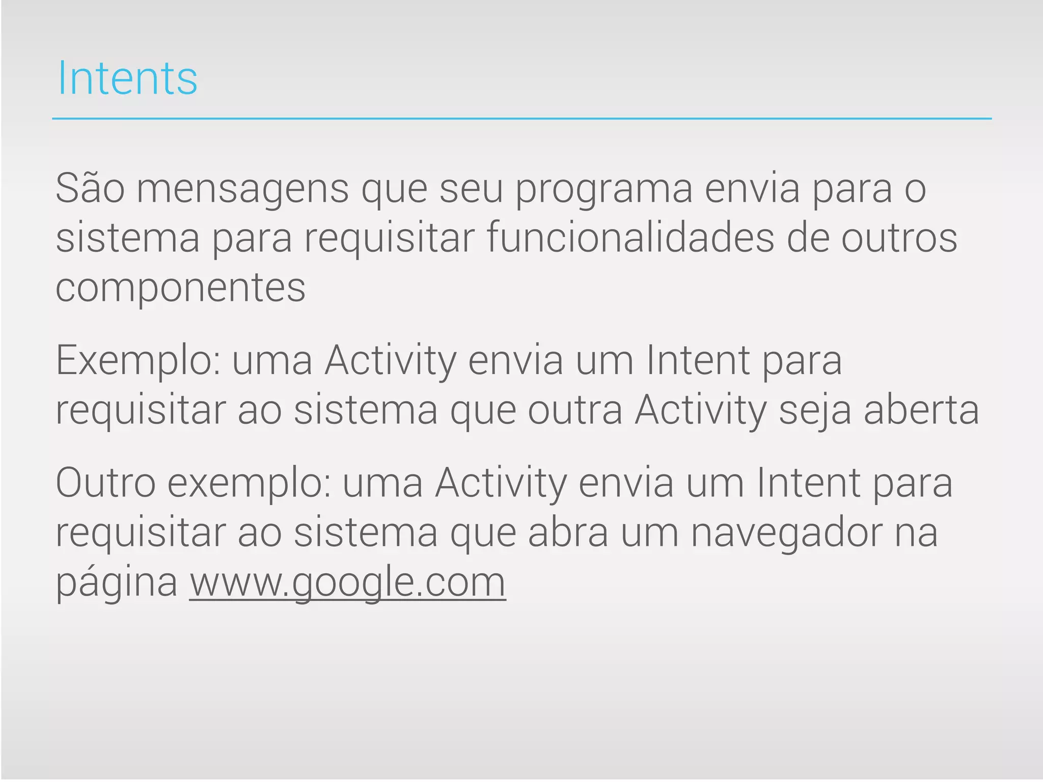 Intents

São mensagens que seu programa envia para o
sistema para requisitar funcionalidades de outros
componentes
Exemplo: uma Activity envia um Intent para
requisitar ao sistema que outra Activity seja aberta
Outro exemplo: uma Activity envia um Intent para
requisitar ao sistema que abra um navegador na
página www.google.com
 