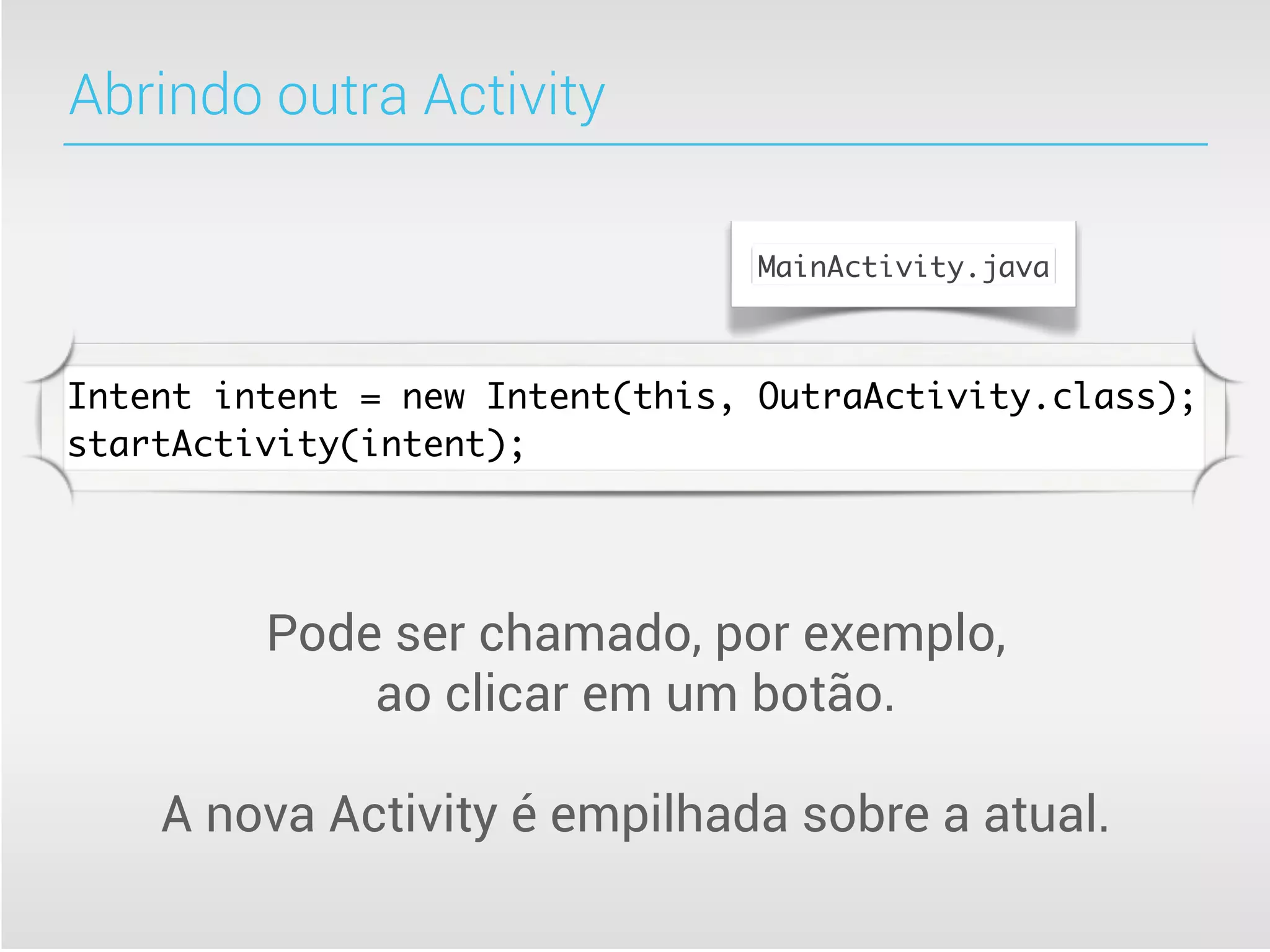 Abrindo outra Activity

                                MainActivity.java



Intent intent = new Intent(this, OutraActivity.class);
startActivity(intent);




         Pode ser chamado, por exemplo,
             ao clicar em um botão.

    A nova Activity é empilhada sobre a atual.
 