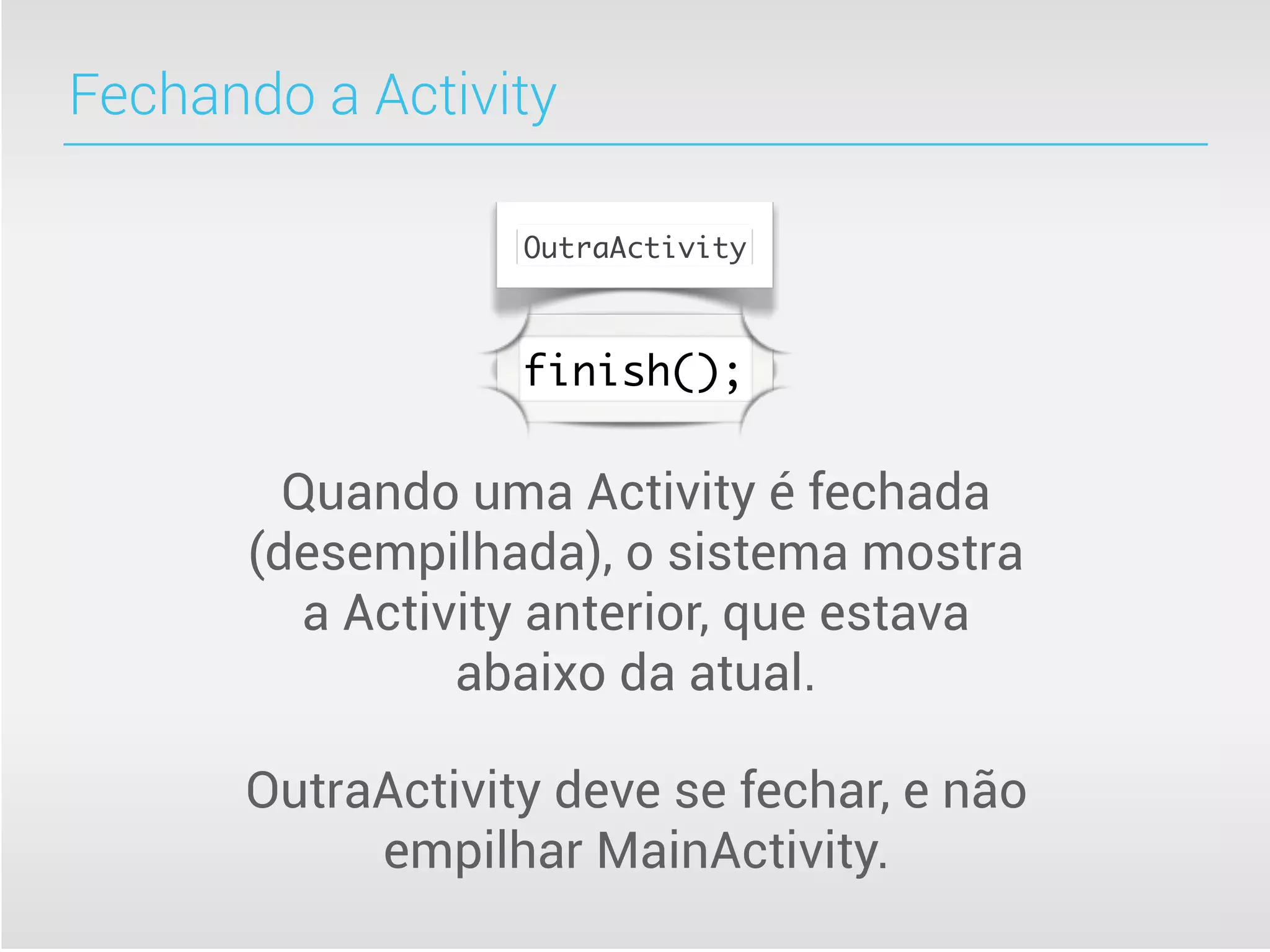 Fechando a Activity

                  OutraActivity



                  finish();


        Quando uma Activity é fechada
      (desempilhada), o sistema mostra
         a Activity anterior, que estava
                abaixo da atual.

      OutraActivity deve se fechar, e não
           empilhar MainActivity.
 