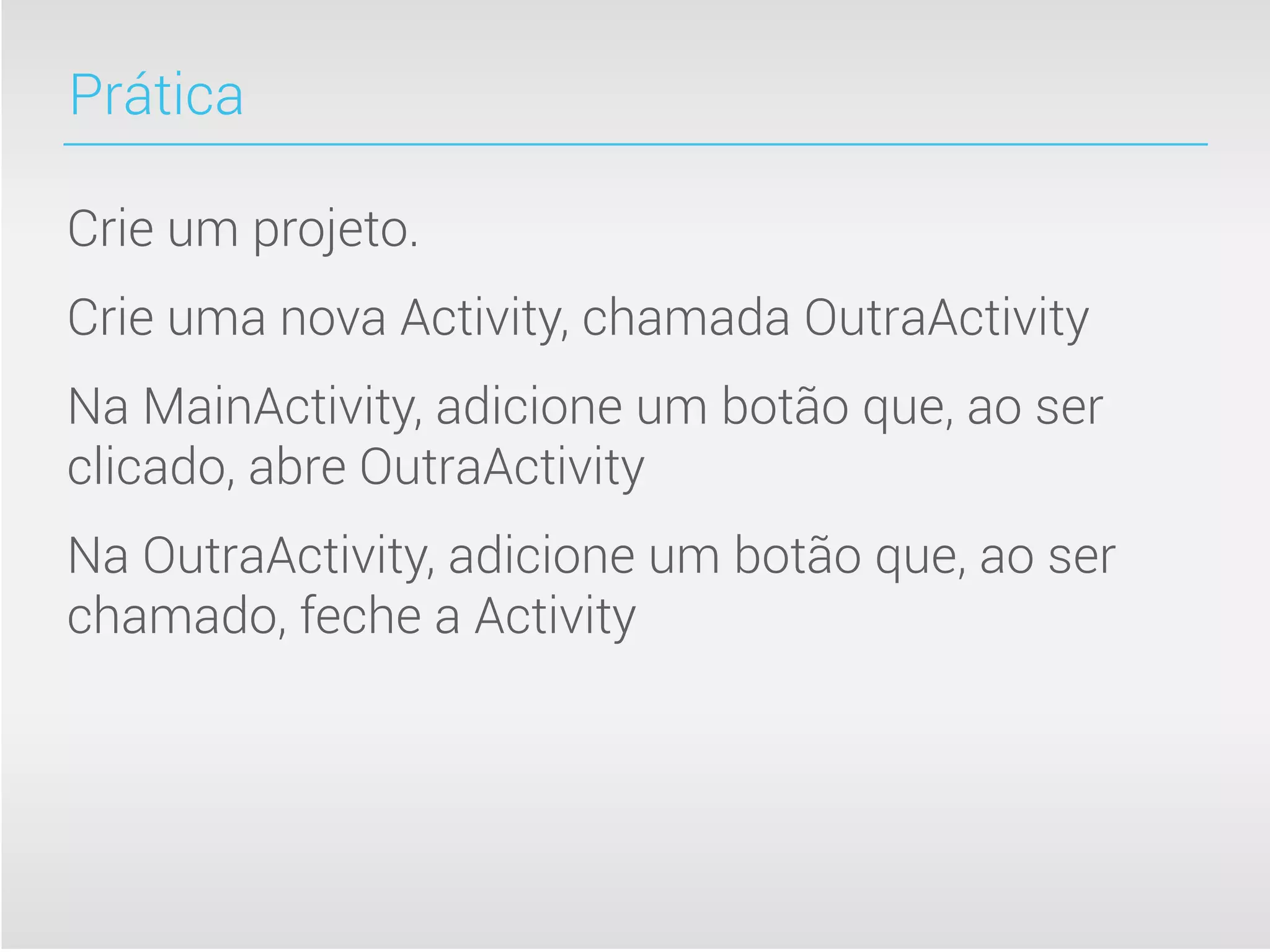 Prática

Crie um projeto.
Crie uma nova Activity, chamada OutraActivity
Na MainActivity, adicione um botão que, ao ser
clicado, abre OutraActivity
Na OutraActivity, adicione um botão que, ao ser
chamado, feche a Activity
 