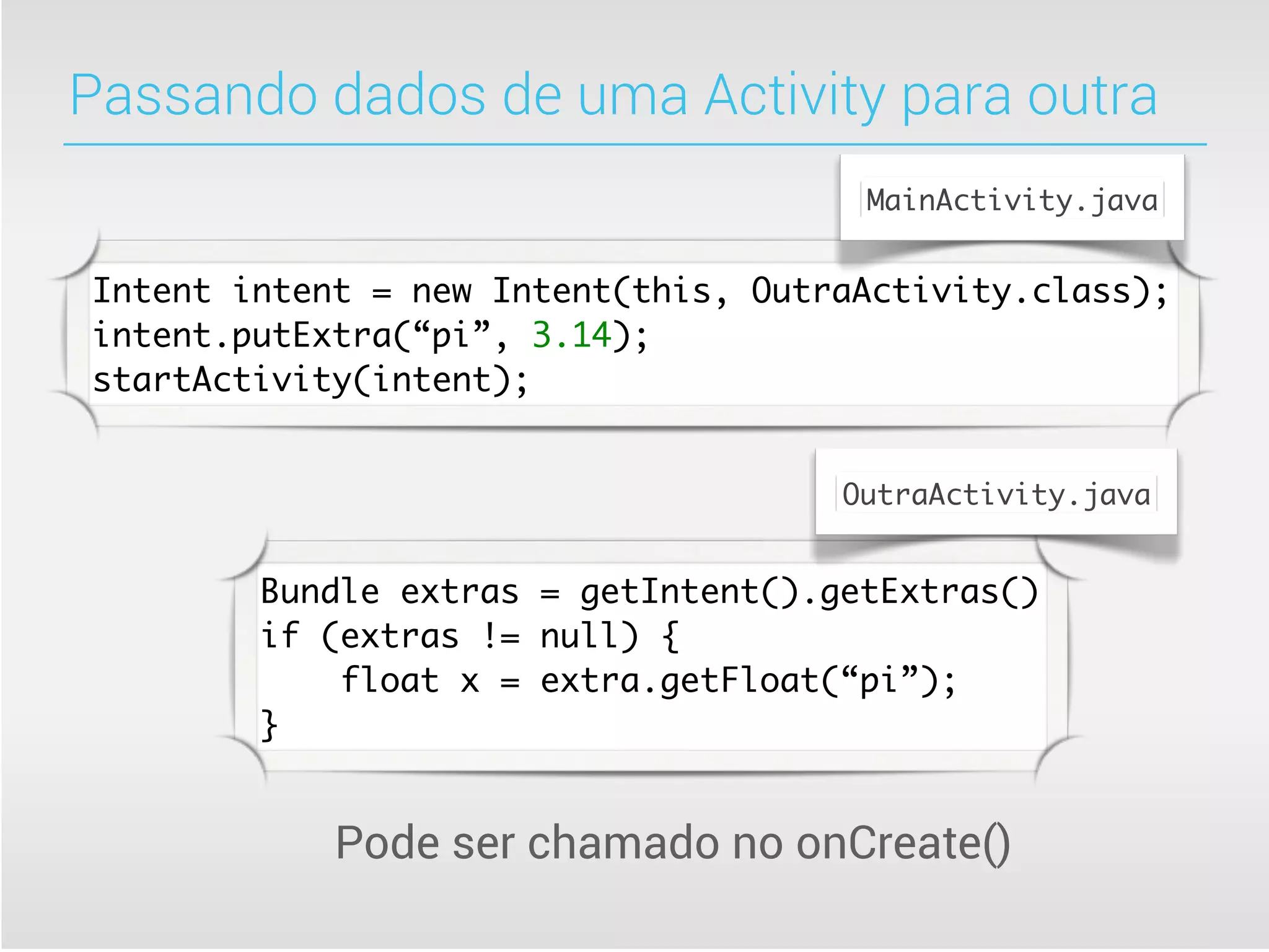 Passando dados de uma Activity para outra
                                      MainActivity.java


Intent intent = new Intent(this, OutraActivity.class);
intent.putExtra(“pi”, 3.14);
startActivity(intent);


                                     OutraActivity.java


        Bundle extras = getIntent().getExtras()
        if (extras != null) {
            float x = extra.getFloat(“pi”);
        }


            Pode ser chamado no onCreate()
 